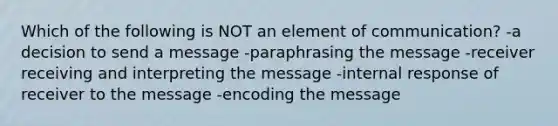 Which of the following is NOT an element of communication? -a decision to send a message -paraphrasing the message -receiver receiving and interpreting the message -internal response of receiver to the message -encoding the message