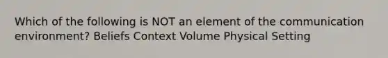 Which of the following is NOT an element of the communication environment? Beliefs Context Volume Physical Setting