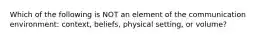 Which of the following is NOT an element of the communication environment: context, beliefs, physical setting, or volume?