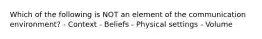 Which of the following is NOT an element of the communication environment? - Context - Beliefs - Physical settings - Volume