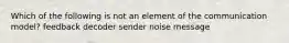 Which of the following is not an element of the communication model? feedback decoder sender noise message