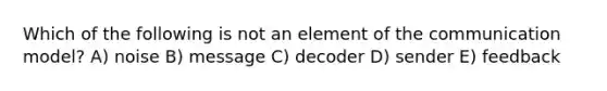 Which of the following is not an element of the communication model? A) noise B) message C) decoder D) sender E) feedback