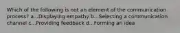 Which of the following is not an element of the communication process? a...Displaying empathy b...Selecting a communication channel c...Providing feedback d...Forming an idea