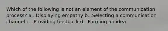 Which of the following is not an element of the communication process? a...Displaying empathy b...Selecting a communication channel c...Providing feedback d...Forming an idea