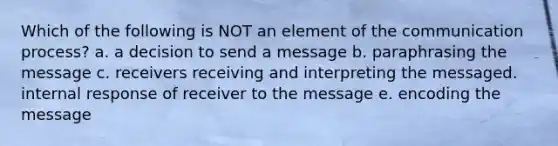 Which of the following is NOT an element of the communication process? a. a decision to send a message b. paraphrasing the message c. receivers receiving and interpreting the messaged. internal response of receiver to the message e. encoding the message