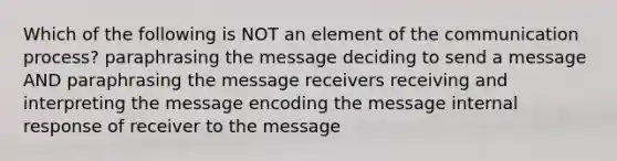 Which of the following is NOT an element of the communication process? paraphrasing the message deciding to send a message AND paraphrasing the message receivers receiving and interpreting the message encoding the message internal response of receiver to the message