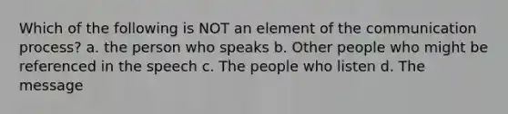 Which of the following is NOT an element of the communication process? a. the person who speaks b. Other people who might be referenced in the speech c. The people who listen d. The message