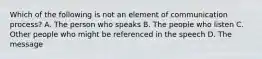 Which of the following is not an element of communication process? A. The person who speaks B. The people who listen C. Other people who might be referenced in the speech D. The message