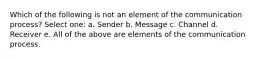 Which of the following is not an element of the communication process? Select one: a. Sender b. Message c. Channel d. Receiver e. All of the above are elements of the communication process.