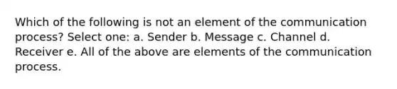 Which of the following is not an element of the communication process? Select one: a. Sender b. Message c. Channel d. Receiver e. All of the above are elements of the communication process.