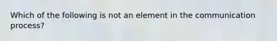 Which of the following is not an element in the communication process?