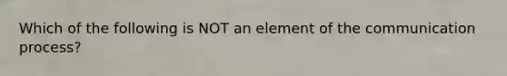 Which of the following is NOT an element of the communication process?