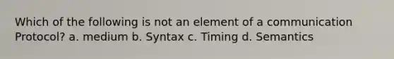 Which of the following is not an element of a communication Protocol? a. medium b. Syntax c. Timing d. Semantics