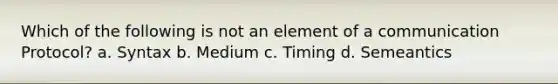 Which of the following is not an element of a communication Protocol? a. Syntax b. Medium c. Timing d. Semeantics