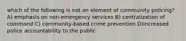 which of the following is not an element of community policing? A) emphasis on non-emergency services B) centralization of command C) community-based crime prevention D)increased police accountability to the public