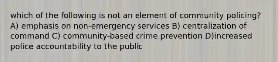 which of the following is not an element of community policing? A) emphasis on non-emergency services B) centralization of command C) community-based crime prevention D)increased police accountability to the public