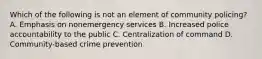 Which of the following is not an element of community policing? A. Emphasis on nonemergency services B. Increased police accountability to the public C. Centralization of command D. Community-based crime prevention