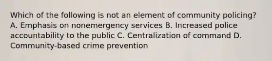 Which of the following is not an element of community policing? A. Emphasis on nonemergency services B. Increased police accountability to the public C. Centralization of command D. Community-based crime prevention