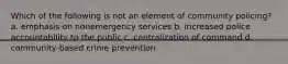 Which of the following is not an element of community policing? a. emphasis on nonemergency services b. increased police accountability to the public c. centralization of command d. community-based crime prevention