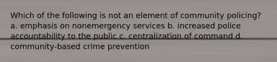 Which of the following is not an element of community policing? a. emphasis on nonemergency services b. increased police accountability to the public c. centralization of command d. community-based crime prevention