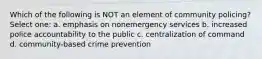 Which of the following is NOT an element of community policing? Select one: a. emphasis on nonemergency services b. increased police accountability to the public c. centralization of command d. community-based crime prevention