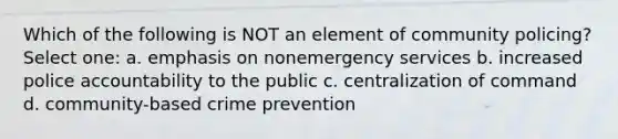 Which of the following is NOT an element of community policing? Select one: a. emphasis on nonemergency services b. increased police accountability to the public c. centralization of command d. community-based crime prevention