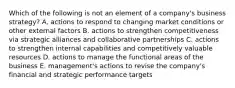 Which of the following is not an element of a company's business strategy? A. actions to respond to changing market conditions or other external factors B. actions to strengthen competitiveness via strategic alliances and collaborative partnerships C. actions to strengthen internal capabilities and competitively valuable resources D. actions to manage the functional areas of the business E. management's actions to revise the company's financial and strategic performance targets