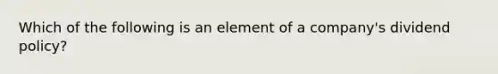 Which of the following is an element of a company's dividend policy?