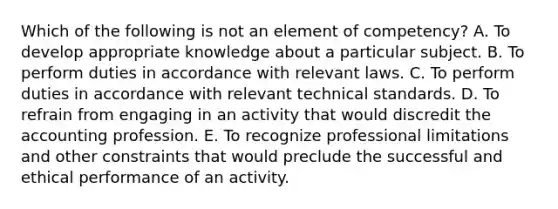 Which of the following is not an element of competency? A. To develop appropriate knowledge about a particular subject. B. To perform duties in accordance with relevant laws. C. To perform duties in accordance with relevant technical standards. D. To refrain from engaging in an activity that would discredit the accounting profession. E. To recognize professional limitations and other constraints that would preclude the successful and ethical performance of an activity.