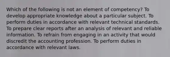 Which of the following is not an element of competency? To develop appropriate knowledge about a particular subject. To perform duties in accordance with relevant technical standards. To prepare clear reports after an analysis of relevant and reliable information. To refrain from engaging in an activity that would discredit the accounting profession. To perform duties in accordance with relevant laws.