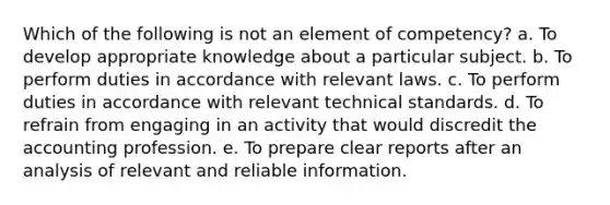 Which of the following is not an element of competency? a. To develop appropriate knowledge about a particular subject. b. To perform duties in accordance with relevant laws. c. To perform duties in accordance with relevant technical standards. d. To refrain from engaging in an activity that would discredit the accounting profession. e. To prepare clear reports after an analysis of relevant and reliable information.