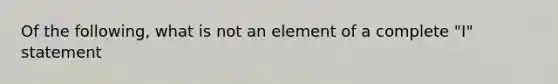 Of the following, what is not an element of a complete "I" statement