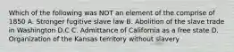 Which of the following was NOT an element of the comprise of 1850 A. Stronger fugitive slave law B. Abolition of the slave trade in Washington D.C C. Admittance of California as a free state D. Organization of the Kansas territory without slavery