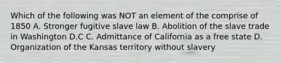 Which of the following was NOT an element of the comprise of 1850 A. Stronger fugitive slave law B. Abolition of the slave trade in Washington D.C C. Admittance of California as a free state D. Organization of the Kansas territory without slavery