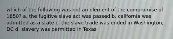 which of the following was not an element of the compromise of 1850? a. the fugitive slave act was passed b. california was admitted as a state c. the slave trade was ended in Washington, DC d. slavery was permitted in Texas