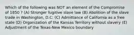 Which of the following was NOT an element of the Compromise of 1850 ? (A) Stronger fugitive slave law (B) Abolition of the slave trade in Washington, D.C. (C) Admittance of California as a free state (D) Organization of the Kansas Territory without slavery (E) Adjustment of the Texas-New Mexico boundary