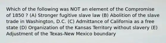 Which of the following was NOT an element of the Compromise of 1850 ? (A) Stronger fugitive slave law (B) Abolition of the slave trade in Washington, D.C. (C) Admittance of California as a free state (D) Organization of the Kansas Territory without slavery (E) Adjustment of the Texas-New Mexico boundary