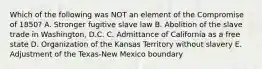 Which of the following was NOT an element of the Compromise of 1850? A. Stronger fugitive slave law B. Abolition of the slave trade in Washington, D.C. C. Admittance of California as a free state D. Organization of the Kansas Territory without slavery E. Adjustment of the Texas-New Mexico boundary