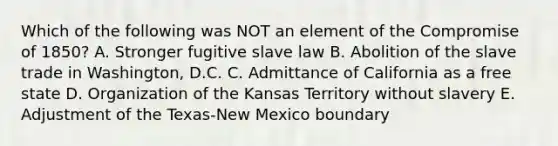 Which of the following was NOT an element of the Compromise of 1850? A. Stronger fugitive slave law B. Abolition of the slave trade in Washington, D.C. C. Admittance of California as a free state D. Organization of the Kansas Territory without slavery E. Adjustment of the Texas-New Mexico boundary