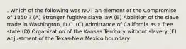 . Which of the following was NOT an element of the Compromise of 1850 ? (A) Stronger fugitive slave law (B) Abolition of the slave trade in Washington, D.C. (C) Admittance of California as a free state (D) Organization of the Kansas Territory without slavery (E) Adjustment of the Texas-New Mexico boundary