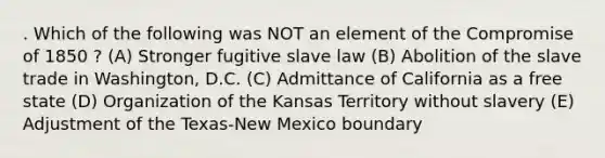 . Which of the following was NOT an element of the Compromise of 1850 ? (A) Stronger fugitive slave law (B) Abolition of the slave trade in Washington, D.C. (C) Admittance of California as a free state (D) Organization of the Kansas Territory without slavery (E) Adjustment of the Texas-New Mexico boundary