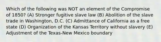 Which of the following was NOT an element of the Compromise of 1850? (A) Stronger fugitive slave law (B) Abolition of the slave trade in Washington, D.C. (C) Admittance of California as a free state (D) Organization of the Kansas Territory without slavery (E) Adjustment of the Texas-New Mexico boundary