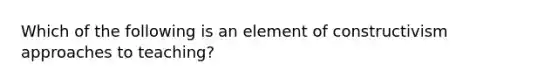 Which of the following is an element of constructivism approaches to teaching?