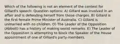 Which of the following is not an element of the context for Gillard's speech: Question options: A) Gillard was involved in an affair and is defending herself from those charges. B) Gillard is the first female Prime Minister of Australia. C) Gillard is unmarried with no children. D) The Leader of the Opposition (Abbott) has a history of making sexist remarks. E) The Leader of the Opposition is attempting to block the Speaker of the House appointment of one of Gillard's party-members.