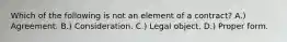 Which of the following is not an element of a contract? A.) Agreement. B.) Consideration. C.) Legal object. D.) Proper form.