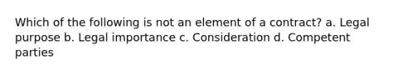 Which of the following is not an element of a contract? a. Legal purpose b. Legal importance c. Consideration d. Competent parties