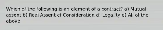 Which of the following is an element of a contract? a) Mutual assent b) Real Assent c) Consideration d) Legality e) All of the above