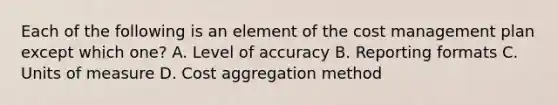 Each of the following is an element of the cost management plan except which one? A. Level of accuracy B. Reporting formats C. Units of measure D. Cost aggregation method