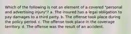 Which of the following is not an element of a covered "personal and advertising injury"? a. The insured has a legal obligation to pay damages to a third party. b. The offense took place during the policy period. c. The offense took place in the coverage territory. d. The offense was the result of an accident.