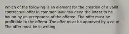 Which of the following is an element for the creation of a valid contractual offer in common law? You need the intent to be bound by an acceptance of the offeree. The offer must be profitable to the offeror. The offer must be approved by a court. The offer must be in writing.